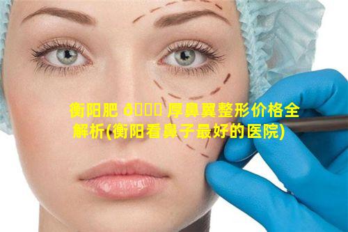 衡阳肥 🍁 厚鼻翼整形价格全解析(衡阳看鼻子最好的医院)